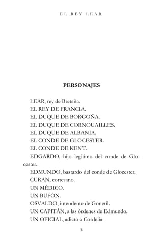 EL   REY    LEAR




               PERSONAJES

   LEAR, rey de Bretaña.
   EL REY DE FRANCIA.
   EL DUQUE DE BORGOÑA.
   EL DUQUE DE CORNOUAILLES.
   EL DUQUE DE ALBANIA.
   EL CONDE DE GLOCESTER.
   EL CONDE DE KENT.
   EDGARDO, hijo legítimo del conde de Glo-
cester.
   EDMUNDO, bastardo del conde de Glocester.
   CURAN, cortesano.
   UN MÉDICO.
   UN BUFÓN.
   OSVALDO, intendente de Goneril.
   UN CAPITÁN, a las órdenes de Edmundo.
   UN OFICIAL, adicto a Cordelia
                     3
 