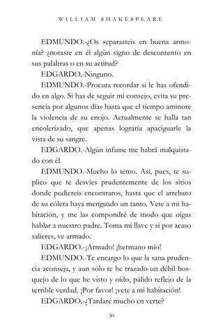 WILLIAM SHAKESPEARE



    EDMUNDO.-¿Os separasteis en buena armo-
nía? ¿notaste en él algún signo de descontento en
sus palabras o en su actitud?
    EDGARDO.-Ninguno.
    EDMUNDO.-Procura recordar si le has ofendi-
do en algo. Si has de seguir mi consejo, evita su pre-
sencia por algunos días hasta que el tiempo aminore
la violencia de su enojo. Actualmente se halla tan
encolerizado, que apenas lograría apaciguarle la
vista de su sangre.
    EDGARDO.-Algún infame me habrá malquista-
do con él.
    EDMUNDO.-Mucho lo temo. Así, pues, te su-
plico que te desvíes prudentemente de los sitios
donde pudiereis encontraros, hasta que el arrebato
de su cólera haya menguado un tanto. Vete a mi ha-
bitación, y me las compondré de modo que oigas
hablar a nuestro padre. Toma mi llave y si por acaso
salieres, ve armado.
    EDGARDO.-¡Armado! ¡hermano mío!
    EDMUNDO.-Te encargo lo que la sana pruden-
cia aconseja, y aun sólo te he trazado un débil bos-
quejo de lo que he visto y oído, pálido reflejo de la
terrible verdad. ¡Por favor! ¡vete a mi habitación!
    EDGARDO.-¿Tardaré mucho en verte?
                          30
 
