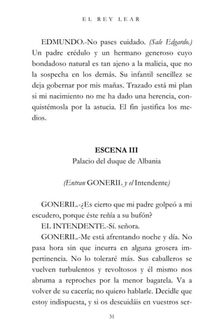 EL    REY      LEAR



   EDMUNDO.-No pases cuidado. (Sale Edgardo.)
Un padre crédulo y un hermano generoso cuyo
bondadoso natural es tan ajeno a la malicia, que no
la sospecha en los demás. Su infantil sencillez se
deja gobernar por mis mañas. Trazado está mi plan
si mi nacimiento no me ha dado una herencia, con-
quistémosla por la astucia. El fin justifica los me-
dios.



                    ESCENA III
             Palacio del duque de Albania

          (Entran GONERIL y el Intendente)

   GONERIL.-¿Es cierto que mi padre golpeó a mi
escudero, porque éste reñía a su bufón?
   EL INTENDENTE.-Sí. señora.
   GONERIL.-Me está afrentando noche y día. No
pasa hora sin que incurra en alguna grosera im-
pertinencia. No lo toleraré más. Sus caballeros se
vuelven turbulentos y revoltosos y él mismo nos
abruma a reproches por la menor bagatela. Va a
volver de su cacería; no quiero hablarle. Decidle que
estoy indispuesta, y si os descuidáis en vuestros ser-
                          31
 
