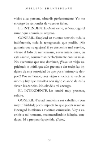 WILLIAM SHAKESPEARE



vicios a su persona, obraréis perfectamente. Yo me
encargo de responder de vuestras faltas.
   EL INTENDENTE.-Aquí viene, señora; oigo el
rumor que anuncia su regreso.
   GONERIL.-Emplead en vuestro servicio toda la
indiferencia, toda la repugnancia que podáis. ¡Me
gustaría que se quejara! Si se encuentra mal servido,
váyase al lado de mi hermana, cuyas intenciones, en
este asunto, concuerdan perfectamente con las mías.
No queremos que nos dominen, ¡Vaya un viejo ca-
prichudo e inútil, que aún pretende dar todas las ór-
denes de una autoridad de que por sí mismo se des-
pojó! Por mi honor, esos viejos chochos se vuelven
niños y hay que tratarlos con rigor, cuando de nada
sirven las caricias. No olvidéis mi encargo.
   EL INTENDENTE.-Lo tendré muy presente,
señora.
   GONERIL.-Tratad también a sus caballeros con
mayor frialdad; poco importa lo que pueda resultar.
Encargad lo mismo a vuestros camaradas. Voy a es-
cribir a mi hermana, recomendándole idéntica con-
ducta. Id a preparar la comida. (Salen.)




                         32
 
