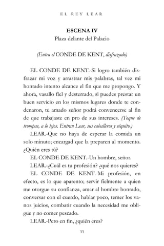 EL    REY      LEAR



                    ESCENA IV
               Plaza delante del Palacio

      (Entra el CONDE DE KENT, disfrazado)

   EL CONDE DE KENT.-Si logro también dis-
frazar mi voz y arrastrar mis palabras, tal vez mi
honrado intento alcance el fin que me propongo. Y
ahora, vasallo fiel y desterrado, si puedes prestar un
buen servicio en los mismos lugares donde te con-
denaron, tu amado señor podrá convencerse al fin
de que trabajaste en pro de sus intereses. (Toque de
trompas, a lo lejos. Entran Lear, sus caballeros y séquito.)
   LEAR.-Que no haya de esperar la comida un
solo minuto; encargad que la preparen al momento.
¿Quién eres tú?
   EL CONDE DE KENT.-Un hombre, señor.
   LEAR.-¿Cuál es tu profesión? ¿qué nos quieres?
   EL CONDE DE KENT.-Mi profesión, en
efecto, es lo que aparento; servir fielmente a quien
me otorgue su confianza, amar al hombre honrado,
conversar con el cuerdo, hablar poco, temer los va-
nos juicios, combatir cuando la necesidad me obli-
gue y no comer pescado.
   LEAR.-Pero en fin, ¿quién eres?
                            33
 