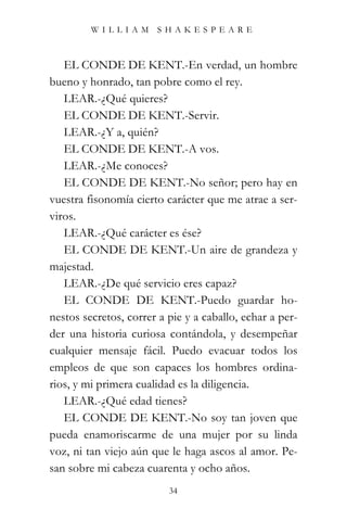 WILLIAM SHAKESPEARE



   EL CONDE DE KENT.-En verdad, un hombre
bueno y honrado, tan pobre como el rey.
   LEAR.-¿Qué quieres?
   EL CONDE DE KENT.-Servir.
   LEAR.-¿Y a, quién?
   EL CONDE DE KENT.-A vos.
   LEAR.-¿Me conoces?
   EL CONDE DE KENT.-No señor; pero hay en
vuestra fisonomía cierto carácter que me atrae a ser-
viros.
   LEAR.-¿Qué carácter es ése?
   EL CONDE DE KENT.-Un aire de grandeza y
majestad.
   LEAR.-¿De qué servicio eres capaz?
   EL CONDE DE KENT.-Puedo guardar ho-
nestos secretos, correr a pie y a caballo, echar a per-
der una historia curiosa contándola, y desempeñar
cualquier mensaje fácil. Puedo evacuar todos los
empleos de que son capaces los hombres ordina-
rios, y mi primera cualidad es la diligencia.
   LEAR.-¿Qué edad tienes?
   EL CONDE DE KENT.-No soy tan joven que
pueda enamoriscarme de una mujer por su linda
voz, ni tan viejo aún que le haga ascos al amor. Pe-
san sobre mi cabeza cuarenta y ocho años.
                          34
 