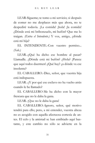 EL   REY      LEAR



    LEAR-Sígueme; te tomo a mi servicio; si después
de comer no me desplaces más que ahora, no te
despediré todavía. ¡La comida! ¡hola! ¡la comida!
¿Dónde está mi bribonzuelo, mi bufón? Que me lo
traigan. (Entra el Intendente.) Y vos, amigo, ¿dónde
está mi hija?
    EL INTENDENTE.-Con vuestro permiso...
(Sale.)
    LEAR.-¿Qué ha dicho ese hombre al pasar?
Llamadle. ¿Dónde está mi bufón? ¿Hola? ¡Parece
que aquí todos duermen! ¿Qué hay? ¿a dónde va ese
insolente?
    EL CABALLERO.-Dice, señor, que vuestra hija
está indispuesta.
    LEAR.-¿Y por qué ese esclavo no ha vuelto atrás
cuando le he llamado?
    EL CABALLERO-Me ha dicho con la mayor
frescura que no le daba la gana.
    LEAR.-¡Que no le daba la gana!
    EL CABALLERO.-Ignoro, señor, qué motivo
tendrá para ello; pero, a mi entender, vuestra alteza
no es acogido con aquella afectuosa cortesía de an-
tes. El celo y la amistad se han entibiado aquí bas-
tante, y este cambio no sólo se advierte en la


                         35
 