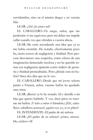 WILLIAM SHAKESPEARE



servidumbre, sino en el mismo duque y en vuestra
hija.
    LEAR.-¡Ah! ¿lo crees así?
    EL CABALLERO.-Os ruego, señor, que me
perdonéis si me equivoco; pero mi deber me impide
callar cuando veo que ofenden a vuestra alteza.
    LEAR.-Me estás recordando una idea que ya se
me había ocurrido. He notado, efectivamente poco
ha, cierto exceso de negligencia y frialdad. Pero pro-
curé desvanecer esta sospecha, como efecto de una
imaginación demasiado recelosa y no he querido to-
mar esa negligencia aparente como indicio de grose-
ría y frialdad premeditadas. Pero ¿dónde está mi bu-
fón? Hace dos días que no le veo.
    EL CABALLERO.-Desde que mi joven señora
partió a Francia, señor, vuestro bufón ha quedado
muy triste.
    LEAR.-¡Basta! ya lo he notado. Id y decidle a mi
hija que quiero hablarle. Y vos, daos prisa en traer-
me mi bufón. (Vuelve a entrar el Intendente.) ¡Eh!, caba-
llero, caballero; acercaos! ¿quién soy yo, si os place?
    EL INTENDENTE.-El padre de mi señora.
    LEAR.-¿El padre de tu señora? ¡cómo, misera-
ble, esclavo vil!


                           36
 
