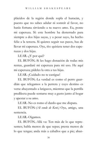WILLIAM SHAKESPEARE



plácidos de la región donde sopla el huracán, y
puesto que no sabes adular ni sonreír al favor, no
harás fortuna sirviendo a tu nuevo amo. Ea, ponte
mi caperuza. Sí: este hombre ha desterrado para
siempre a dos hijas suyas, y a pesar suyo, ha hecho
feliz a la tercera. Si quieres seguir sus pasos, has de
llevar mi caperuza. Oye, tío: quisiera tener dos cape-
ruzas y dos hijas.
    LEAR.-¿Y por qué?
    EL BUFÓN.-Si les hago donación de todas mis
rentas, guardaré mi caperuza para mi uso. He aquí
mi caperuza; pídeles la otra a tus hijas.
    LEAR.-¡Cuidado no te castigue!
    EL BUFÓN.-La verdad es como el perro guar-
dián que relegamos a la perrera y cuyo destino es
verse ahuyentado a latigazos, mientras que la perrilla
predilecta puede sentarse muy a gusto junto al hogar
y apestar a su amo.
    LEAR.-No es romo el dardo que me dispara.
    EL BUFÓN-(Al conde de Kent.) Oye, amigo, una
sentencia.
    LEAR.-Oigamos.
    EL BUFÓN.-Allá va: Ten más de lo que repre-
sentes; habla menos de que sepas; presta menos de
lo que tengas; anda más a caballos que a pie; aban-
                          38
 