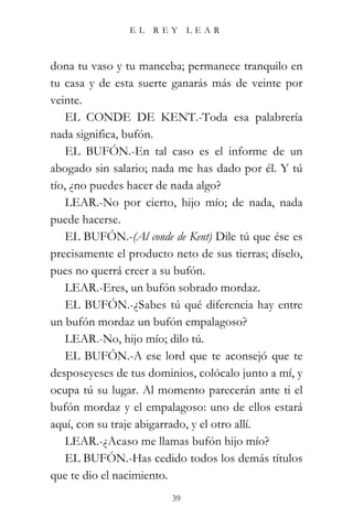 EL   REY      LEAR



dona tu vaso y tu manceba; permanece tranquilo en
tu casa y de esta suerte ganarás más de veinte por
veinte.
    EL CONDE DE KENT.-Toda esa palabrería
nada significa, bufón.
    EL BUFÓN.-En tal caso es el informe de un
abogado sin salario; nada me has dado por él. Y tú
tío, ¿no puedes hacer de nada algo?
    LEAR.-No por cierto, hijo mío; de nada, nada
puede hacerse.
    EL BUFÓN.-(Al conde de Kent) Dile tú que ése es
precisamente el producto neto de sus tierras; díselo,
pues no querrá creer a su bufón.
    LEAR.-Eres, un bufón sobrado mordaz.
    EL BUFÓN.-¿Sabes tú qué diferencia hay entre
un bufón mordaz un bufón empalagoso?
    LEAR.-No, hijo mío; dilo tú.
    EL BUFÓN.-A ese lord que te aconsejó que te
desposeyeses de tus dominios, colócalo junto a mí, y
ocupa tú su lugar. Al momento parecerán ante ti el
bufón mordaz y el empalagoso: uno de ellos estará
aquí, con su traje abigarrado, y el otro allí.
    LEAR.-¿Acaso me llamas bufón hijo mío?
    EL BUFÓN.-Has cedido todos los demás títulos
que te dio el nacimiento.
                         39
 