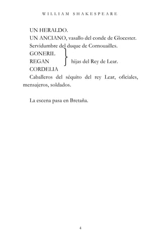 WILLIAM SHAKESPEARE



  UN HERALDO.
  UN ANCIANO, vasallo del conde de Glocester.
  Servidumbre del duque de Cornouailles.
  GONERIL
  REGAN               hijas del Rey de Lear.
  CORDELIA
  Caballeros del séquito del rey Lear, oficiales,
mensajeros, soldados.

  La escena pasa en Bretaña.




                        4
 