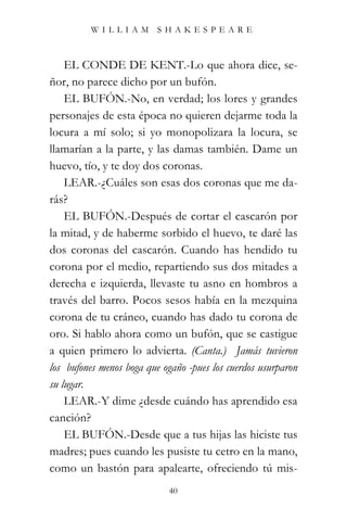 WILLIAM SHAKESPEARE



    EL CONDE DE KENT.-Lo que ahora dice, se-
ñor, no parece dicho por un bufón.
    EL BUFÓN.-No, en verdad; los lores y grandes
personajes de esta época no quieren dejarme toda la
locura a mí solo; si yo monopolizara la locura, se
llamarían a la parte, y las damas también. Dame un
huevo, tío, y te doy dos coronas.
    LEAR.-¿Cuáles son esas dos coronas que me da-
rás?
    EL BUFÓN.-Después de cortar el cascarón por
la mitad, y de haberme sorbido el huevo, te daré las
dos coronas del cascarón. Cuando has hendido tu
corona por el medio, repartiendo sus dos mitades a
derecha e izquierda, llevaste tu asno en hombros a
través del barro. Pocos sesos había en la mezquina
corona de tu cráneo, cuando has dado tu corona de
oro. Si hablo ahora como un bufón, que se castigue
a quien primero lo advierta. (Canta.) “Jamás tuvieron
los bufones menos boga que ogaño -pues los cuerdos usurparon
su lugar.”
    LEAR.-Y dime ¿desde cuándo has aprendido esa
canción?
    EL BUFÓN.-Desde que a tus hijas las hiciste tus
madres; pues cuando les pusiste tu cetro en la mano,
como un bastón para apalearte, ofreciendo tú mis-
                            40
 