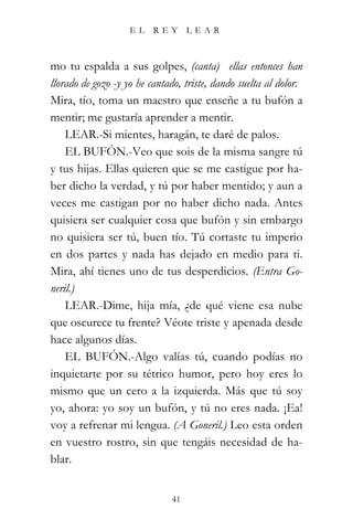 EL    REY       LEAR



mo tu espalda a sus golpes, (canta) “ellas entonces han
llorado de gozo -y yo he cantado, triste, dando suelta al dolor.”
Mira, tío, toma un maestro que enseñe a tu bufón a
mentir; me gustaría aprender a mentir.
    LEAR.-Si mientes, haragán, te daré de palos.
    EL BUFÓN.-Veo que sois de la misma sangre tú
y tus hijas. Ellas quieren que se me castigue por ha-
ber dicho la verdad, y tú por haber mentido; y aun a
veces me castigan por no haber dicho nada. Antes
quisiera ser cualquier cosa que bufón y sin embargo
no quisiera ser tú, buen tío. Tú cortaste tu imperio
en dos partes y nada has dejado en medio para ti.
Mira, ahí tienes uno de tus desperdicios. (Entra Go-
neril.)
    LEAR.-Dime, hija mía, ¿de qué viene esa nube
que oscurece tu frente? Véote triste y apenada desde
hace algunos días.
    EL BUFÓN.-Algo valías tú, cuando podías no
inquietarte por su tétrico humor, pero hoy eres lo
mismo que un cero a la izquierda. Más que tú soy
yo, ahora: yo soy un bufón, y tú no eres nada. ¡Ea!
voy a refrenar mi lengua. (A Goneril.) Leo esta orden
en vuestro rostro, sin que tengáis necesidad de ha-
blar.


                               41
 