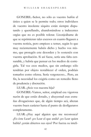 WILLIAM SHAKESPEARE



    GONERIL.-Señor, no sólo es vuestro bufón el
único a quien se le permite todo; otros individuos
de vuestro insolente séquito están siempre dispu-
tando y querellando, abandonándose a indecentes
orgías que no es posible tolerar. Lisonjeábame de
que se reprimieran tales excesos en cuanto llegasen a
vuestra noticia, pero empiezo a temer, según lo que
muy recientemente habéis dicho y hecho vos mis-
mo, que protegéis este desorden y lo sostenéis con
vuestra aprobación. Si así fuese, sería una falta cen-
surable, y habría que pensar en los medios de corre-
girla. Tal vez esos medios, que sin embargo sólo
tendrían por objeto restablecer el orden, podríais
tomarlos como ofensa. Sería vergonzoso... Pero, en
fin, la necesidad los exigiría como un remedio lleno
de prudencia y discreción.
    LEAR.-¿Sois vos nuestra hija?
    GONERIL-Vamos, señor, emplead esa vigorosa
razón de que estáis dotado, y ahuyentad esas extra-
ñas divagaciones que, de algún tiempo acá, alteran
vuestro buen carácter hasta el punto de desfiguraros
completamente.
    LEAR.-¿Hay aquí alguien que me reconozca?
¿Es éste Lear? ¿es Lear el que anda? ¿es Lear quien
habla? ¿están abiertos sus ojos? Por fuerza su inteli-
                          42
 