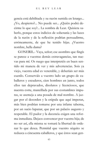 EL    REY      LEAR



gencia está debilitada y su razón sumida en letargo...
¿Yo, despierto?... No puede ser... ¿Quién podrá de-
cirme lo que soy?... La sombra de Lear. Quisiera sa-
berlo, porque estos indicios de soberanía y las luces
de la razón y de la reflexión podrían persuadirme,
erróneamente, de que he tenido hijas. ¿Vuestro
nombre, bella dama?
    GONERIL.- Vaya, señor; ese asombro que fingís
se parece a vuestras demás extravagancias, tan nue-
vas para mí. Os ruego que interpretéis en buen sen-
tido mi manera de ver y mis advertencias. Sois ya
viejo, vuestra edad es venerable, y deberíais ser más
cuerdo. Conserváis a vuestro lado un grupo de ca-
balleros y escuderos, cien hombres en junto, todos
ellos tan depravados, disolutos y licenciosos, que
nuestra corte, mancillada por sus costumbres impu-
ras, se asemeja a una posada de mal nombre. A juz-
gar por el desorden y la crápula que aquí imperan,
más bien podrían tomarse por una infame taberna,
por un sucio lupanar, que por un palacio augusto y
respetable. El pudor y la decencia exigen una refor-
ma inmediata. Dejaos convencer por vuestra hija; de
no ser así, ella misma se tomará la libertad de orde-
nar lo que desea. Permitid que vuestro séquito se
reduzca a cincuenta caballeros, y que éstos sean gen-
                          43
 