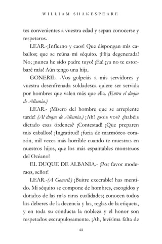 WILLIAM SHAKESPEARE



tes convenientes a vuestra edad y sepan conocerse y
respetaros.
   LEAR.-¡Infierno y caos! Que dispongan mis ca-
ballos; que se reúna mi séquito. ¡Hija degenerada!
No; ¡nunca he sido padre tuyo! ¡Ea! ¡ya no te estor-
baré más! Aún tengo una hija.
   GONERIL. -Vos golpeáis a mis servidores y
vuestra desenfrenada soldadesca quiere ser servida
por hombres que valen más que ella. (Entra el duque
de Albania.)
   LEAR.- ¡Mísero del hombre que se arrepiente
tarde! (Al duque de Albania.) ¡Ah! ¿sois vos? ¿habéis
dictado esas órdenes? ¡Contestad! ¡Que preparen
mis caballos! ¡Ingratitud! ¡furia de marmóreo cora-
zón, mil veces más horrible cuando te muestras en
nuestros hijos, que los más espantables monstruos
del Océano!
   EL DUQUE DE ALBANIA.- ¡Por favor mode-
raos, señor!
   LEAR.-(A Goneril.) ¡Buitre execrable! has menti-
do. Mi séquito se compone de hombres, escogidos y
dotados de las más raras cualidades; conocen todos
los deberes de la decencia y las, reglas de la etiqueta,
y en toda su conducta la nobleza y el honor son
respetados escrupulosamente. ¡Ah, levísima falta de
                          44
 
