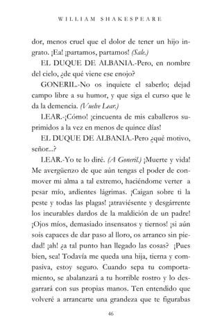 WILLIAM SHAKESPEARE



dor, menos cruel que el dolor de tener un hijo in-
grato. ¡Ea! ¡partamos, partamos! (Sale.)
   EL DUQUE DE ALBANIA.-Pero, en nombre
del cielo, ¿de qué viene ese enojo?
   GONERIL.-No os inquiete el saberlo; dejad
campo libre a su humor, y que siga el curso que le
da la demencia. (Vuelve Lear.)
   LEAR.-¡Cómo! ¡cincuenta de mis caballeros su-
primidos a la vez en menos de quince días!
   EL DUQUE DE ALBANIA.-Pero ¿qué motivo,
señor...?
   LEAR.-Yo te lo diré. (A Goneril.) ¡Muerte y vida!
Me avergüenzo de que aún tengas el poder de con-
mover mi alma a tal extremo, haciéndome verter a
pesar mío, ardientes lágrimas. ¡Caigan sobre ti la
peste y todas las plagas! ¡atraviésente y desgárrente
los incurables dardos de la maldición de un padre!
¡Ojos míos, demasiado insensatos y tiernos! ¡si aún
sois capaces de dar paso al lloro, os arranco sin pie-
dad! ¡ah! ¿a tal punto han llegado las cosas? ¡Pues
bien, sea! Todavía me queda una hija, tierna y com-
pasiva, estoy seguro. Cuando sepa tu comporta-
miento, se abalanzará a tu horrible rostro y lo des-
garrará con sus propias manos. Ten entendido que
volveré a arrancarte una grandeza que te figurabas
                          46
 