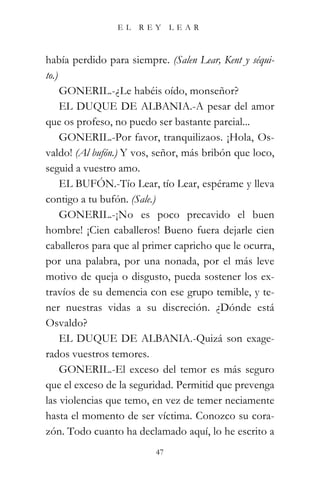 EL    REY      LEAR



había perdido para siempre. (Salen Lear, Kent y séqui-
to.)
     GONERIL.-¿Le habéis oído, monseñor?
     EL DUQUE DE ALBANIA.-A pesar del amor
que os profeso, no puedo ser bastante parcial...
     GONERIL.-Por favor, tranquilizaos. ¡Hola, Os-
valdo! (Al bufón.) Y vos, señor, más bribón que loco,
seguid a vuestro amo.
     EL BUFÓN.-Tío Lear, tío Lear, espérame y lleva
contigo a tu bufón. (Sale.)
     GONERIL.-¡No es poco precavido el buen
hombre! ¡Cien caballeros! Bueno fuera dejarle cien
caballeros para que al primer capricho que le ocurra,
por una palabra, por una nonada, por el más leve
motivo de queja o disgusto, pueda sostener los ex-
travíos de su demencia con ese grupo temible, y te-
ner nuestras vidas a su discreción. ¿Dónde está
Osvaldo?
     EL DUQUE DE ALBANIA.-Quizá son exage-
rados vuestros temores.
     GONERIL.-El exceso del temor es más seguro
que el exceso de la seguridad. Permitid que prevenga
las violencias que temo, en vez de temer neciamente
hasta el momento de ser víctima. Conozco su cora-
zón. Todo cuanto ha declamado aquí, lo he escrito a
                          47
 