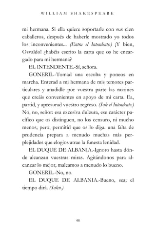 WILLIAM SHAKESPEARE



mi hermana. Si ella quiere soportarle con sus cien
caballeros, después de haberle mostrado yo todos
los inconvenientes... (Entra el Intendente.) ¡Y bien,
Osvaldo! ¿habéis escrito la carta que os he encar-
gado para mi hermana?
    EL INTENDENTE.-Sí, señora.
    GONERIL.-Tomad una escolta y poneos en
marcha. Enterad a mi hermana de mis temores par-
ticulares y añadidle por vuestra parte las razones
que creáis convenientes en apoyo de mi carta. Ea,
partid, y apresurad vuestro regreso. (Sale el Intendente.)
No, no, señor: esa excesiva dulzura, ese carácter pa-
cífico que os distinguen, no los censuro, ni mucho
menos; pero, permitid que os lo diga: una falta de
prudencia prepara a menudo muchas más per-
plejidades que elogios atrae la funesta lenidad.
    EL DUQUE DE ALBANIA.-Ignoro hasta dón-
de alcanzan vuestras miras. Agitándonos para al-
canzar lo mejor, maleamos a menudo lo bueno.
    GONERIL.-No, no.
    EL DUQUE DE ALBANIA.-Bueno, sea; el
tiempo dirá. (Salen.)




                           48
 