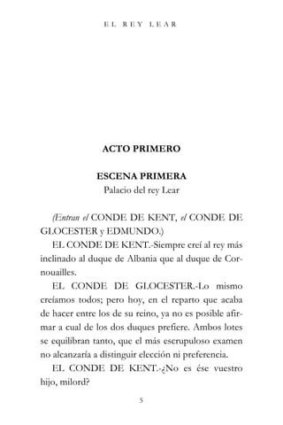 EL    REY     LEAR




                ACTO PRIMERO

              ESCENA PRIMERA
               Palacio del rey Lear

   (Entran el CONDE DE KENT, el CONDE DE
GLOCESTER y EDMUNDO.)
   EL CONDE DE KENT.-Siempre creí al rey más
inclinado al duque de Albania que al duque de Cor-
nouailles.
   EL CONDE DE GLOCESTER.-Lo mismo
creíamos todos; pero hoy, en el reparto que acaba
de hacer entre los de su reino, ya no es posible afir-
mar a cual de los dos duques prefiere. Ambos lotes
se equilibran tanto, que el más escrupuloso examen
no alcanzaría a distinguir elección ni preferencia.
   EL CONDE DE KENT.-¿No es ése vuestro
hijo, milord?
                          5
 