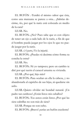 WILLIAM SHAKESPEARE



    EL BUFÓN .-Tendrá el mismo sabor que ésta,
como una manzana se parece a otra... ¿Sabrías de-
cirme, tío, por qué la nariz está colocada en medio
de la cara?
    LEAR.-No.
    EL BUFÓN.-¿No? Pues sabe que es con objeto
de tener un ojo a cada lado de la nariz, a fin de que
el hombre pueda juzgar por los ojos lo que no pue-
de juzgar por la nariz.
    LEAR.-(A parte.) Yo la injurié.
    EL BUFÓN.-¿Puedes tú decirme cómo forma su
concha la ostra?
    LEAR.-No.
    EL BUFÓN.-Ni yo tampoco; pero en cambio te
diré por qué razón el caracol arrastra su vivienda.
    LEAR.-¿Por qué, hijo mío?
    EL BUFÓN.-Para ocultar en ella la cabeza, y no
abandonarla al capricho de sus hijas, ni quedarse sin
asilo.
    LEAR.-Quiero olvidar mi bondad natural. ¡Un
padre tan cariñoso! ¿Están listos mis caballos?
    EL BUFÓN.-Tus asnos están listos ¿Por qué las
siete cabrillas no son más de siete?
    LEAR.-Porque no son ocho.
    EL BUFÓN.-¡Bravo! ¡serías un bufón excelente!
                         50
 