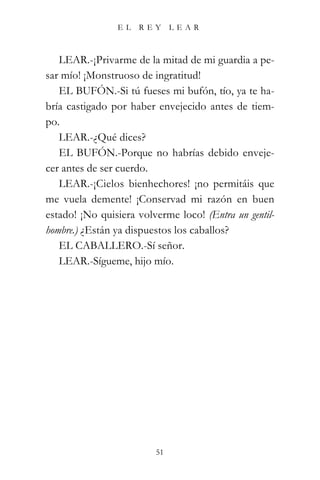 EL   REY      LEAR



   LEAR.-¡Privarme de la mitad de mi guardia a pe-
sar mío! ¡Monstruoso de ingratitud!
   EL BUFÓN.-Si tú fueses mi bufón, tío, ya te ha-
bría castigado por haber envejecido antes de tiem-
po.
   LEAR.-¿Qué dices?
   EL BUFÓN.-Porque no habrías debido enveje-
cer antes de ser cuerdo.
   LEAR.-¡Cielos bienhechores! ¡no permitáis que
me vuela demente! ¡Conservad mi razón en buen
estado! ¡No quisiera volverme loco! (Entra un gentil-
hombre.) ¿Están ya dispuestos los caballos?
   EL CABALLERO.-Sí señor.
   LEAR.-Sígueme, hijo mío.




                         51
 