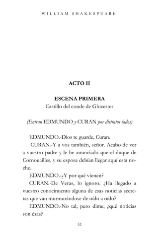 WILLIAM SHAKESPEARE




                     ACTO II

             ESCENA PRIMERA
          Castillo del conde de Glocester

 (Entran EDMUNDO y CURAN por distintos lados)

   EDMUNDO.-Dios te guarde, Curan.
    CURAN.-Y a vos también, señor. Acabo de ver
a vuestro padre y le he anunciado que el duque de
Cornouailles, y su esposa debían llegar aquí esta no-
che.
   EDMUNDO.-¿Y por qué vienen?
   CURAN.-De Veras, lo ignoro. ¿Ha llegado a
vuestro conocimiento alguna de esas noticias secre-
tas que van murmurándose de oído a oído?
   EDMUNDO.-No tal; pero dime, ¿qué noticias
son ésas?
                         52
 