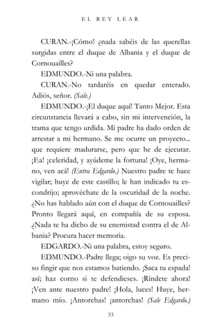 EL    REY      LEAR



    CURAN.-¡Cómo! ¿nada sabéis de las querellas
surgidas entre el duque de Albania y el duque de
Cornouailles?
    EDMUNDO.-Ni una palabra.
    CURAN.-No tardaréis en quedar enterado.
Adiós, señor. (Sale.)
    EDMUNDO.-¡El duque aquí! Tanto Mejor. Esta
circunstancia llevará a cabo, sin mi intervención, la
trama que tengo urdida. Mi padre ha dado orden de
arrestar a mi hermano. Se me ocurre un proyecto...
que requiere madurarse, pero que he de ejecutar.
¡Ea! ¡celeridad, y ayúdeme la fortuna! ¡Oye, herma-
no, ven acá! (Entra Edgardo.) Nuestro padre te hace
vigilar; huye de este castillo; le han indicado tu es-
condrijo; aprovéchate de la oscuridad de la noche.
¿No has hablado aún con el duque de Cornouailles?
Pronto llegará aquí, en compañía de su esposa.
¿Nada te ha dicho de su enemistad contra el de Al-
bania? Procura hacer memoria.
    EDGARDO.-Ni una palabra, estoy seguro.
    EDMUNDO.-Padre llega; oigo su voz. Es preci-
so fingir que nos estamos batiendo. ¡Saca tu espada!
así; haz corno si te defendieses. ¡Ríndete ahora!
¡Ven ante nuestro padre! ¡Hola, luces! Huye, her-
mano mío. ¡Antorchas! ¡antorchas! (Sale Edgardo.)
                          53
 