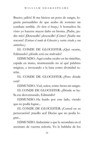 WILLIAM SHAKESPEARE



Bueno; ¡adiós! Si me hiciese un poco de sangre, lo-
graría persuadirles de que acabo de sostener un
combate terrible. (Se hiere el brazo.) A borrachos he
visto yo hacerse mayor daño en broma. ¡Padre, pa-
dre mío! ¡Detenedle! ¡detenedle! ¡Cómo! ¡Nadie me
socorre! (Entran el conde de Glocester y varios criado y con
antorchas.)
    EL CONDE DE GLOCESTER.-¿Qué ocurre,
Edmundo? ¿dónde está ese malvado?
    EDMUNDO.-Aquí estaba oculto en las tinieblas,
espada en mano, murmurando no sé qué palabras
mágicas, e invocando a la luna como divinidad tu-
telar.
    EL CONDE DE GLOCESTER.-¿Pero dónde
está?
    EDMUNDO.-Ved, señor, cómo brota mi sangre.
    EL CONDE DE GLOCESTER.-¿Dónde se ha-
lla ese desventurado, Edmundo?
    EDMUNDO.-Ha huido por este lado, viendo
que no podía lograr...
    EL CONDE DE GLOCESTER.-¡Corred en su
persecución! ¡traedlo acá! Decías que no podía lo-
grar...
    EDMUNDO.-Inducirme a que le secundara en el
asesinato de vuestra señoría. Yo le hablaba de los
                            54
 