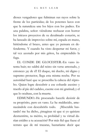 EL   REY       LEAR



dioses vengadores que fulminan sus rayos sobre la
frente de los parricidas; de los potentes lazos con
que la naturaleza une los hijos con los padres. En
una palabra, señor: viéndome rechazar con horror
los inicuos proyectos de su desalmado corazón, se
ha lanzado de improviso sobre mí, espada en mano,
hiriéndome el brazo, antes que yo pensara en de-
fenderme. Y cuando ha visto despertar mi furor, y
tal vez azorado por mis gritos, ha emprendido la
fuga.
    EL CONDE DE GLOCESTER.-En vano in-
tenta huir; no saldrá del reino sin verse arrestado, y
entonces ¡ay de él! El duque, mi dueño, mi digno y
supremo protector, llega esta misma noche. Por su
autoridad haré que se proscriba la cabeza del répro-
bo. Quien logre descubrir a ese cobarde asesino y
traerlo al pie del cadalso, cuente con mi gratitud; y el
que lo ocultase, con la muerte.
    EDMUNDO.-He procurado hacerle desistir de
su propósito, pero en vano. Le he maldecido, ame-
nazándole con descubrirlo todo. “¡Miserable bas-
tardo! me ha dicho, ¿imaginas tú que si yo quisiere
desmentirte, tu mérito, tu probidad y tu virtud da-
rían crédito a tu acusación? Por más fiel que fuese el
retrato que de mí trazaras, bastaríame decir que
                           55
 