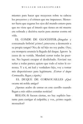 WILLIAM SHAKESPEARE



mientes para hacer que recayesen sobre tu cabeza
los proyectos y el crimen que me imputases. Menes-
ter fuera que cegaras los ojos del mundo entero para
que no viese que el interés que tienes en mi muerte
era sobrada y decisiva razón para atentar contra mi
vida.”
    EL CONDE DE GLOCESTER.-¡Singular y
consumado bribón! ¡cómo! ¿atreverse a desmentir a
su propia sangre? No; de tal hijo no soy padre. Oye;
esa trompeta anuncia la llegada del duque. Ignoro la
causa de su venida. Mandaré cerrar todas las puer-
tas. No logrará escapar el desdichado. Enviaré sus
señas a todas partes; quiero que todo el reino le co-
nozca. Y a ti, mi leal y verdadero hijo, voy a tomar
mis disposiciones para legitimarte. (Entran el duque
Cornouailles, Regan y séquito.)
     EL DUQUE DE CORNOUAILLES ¿Qué
ocurre mi noble amigo?
    ¡Apenas acabo de entrar en este castillo cuando
llegan a mis oídos extrañas noticias!
    REGAN.-Si fuesen ciertas, no hay suplicio bas-
tante para castigar al culpable; y vos, ¿cómo seguís
monseñor?



                         56
 