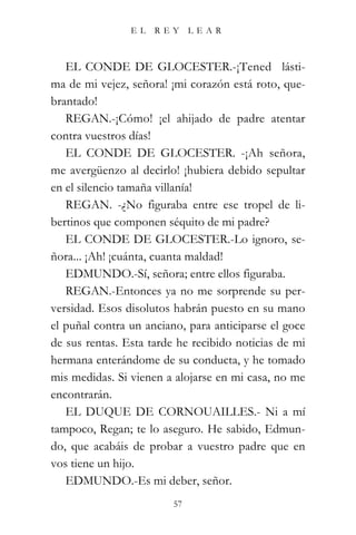 EL   REY      LEAR



   EL CONDE DE GLOCESTER.-¡Tened lásti-
ma de mi vejez, señora! ¡mi corazón está roto, que-
brantado!
   REGAN.-¡Cómo! ¡el ahijado de padre atentar
contra vuestros días!
   EL CONDE DE GLOCESTER. -¡Ah señora,
me avergüenzo al decirlo! ¡hubiera debido sepultar
en el silencio tamaña villanía!
   REGAN. -¿No figuraba entre ese tropel de li-
bertinos que componen séquito de mi padre?
   EL CONDE DE GLOCESTER.-Lo ignoro, se-
ñora... ¡Ah! ¡cuánta, cuanta maldad!
   EDMUNDO.-Sí, señora; entre ellos figuraba.
   REGAN.-Entonces ya no me sorprende su per-
versidad. Esos disolutos habrán puesto en su mano
el puñal contra un anciano, para anticiparse el goce
de sus rentas. Esta tarde he recibido noticias de mi
hermana enterándome de su conducta, y he tomado
mis medidas. Si vienen a alojarse en mi casa, no me
encontrarán.
   EL DUQUE DE CORNOUAILLES.- Ni a mí
tampoco, Regan; te lo aseguro. He sabido, Edmun-
do, que acabáis de probar a vuestro padre que en
vos tiene un hijo.
   EDMUNDO.-Es mi deber, señor.
                         57
 