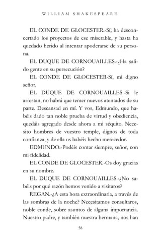 WILLIAM SHAKESPEARE



    EL CONDE DE GLOCESTER.-Sí; ha descon-
certado los proyectos de ese miserable, y hasta ha
quedado herido al intentar apoderarse de su perso-
na.
    EL DUQUE DE CORNOUAILLES.-¿Ha sali-
do gente en su persecución?
    EL CONDE DE GLOCESTER-Sí, mi digno
señor.
    EL DUQUE DE CORNOUAILLES.-Si le
arrestan, no habrá que temer nuevos atentados de su
parte. Descansad en mí. Y vos, Edmundo, que ha-
béis dado tan noble prueba de virtud y obediencia,
quedáis agregado desde ahora a mi séquito. Nece-
sito hombres de vuestro temple, dignos de toda
confianza, y de ella os habéis hecho merecedor.
    EDMUNDO.-Podéis contar siempre, señor, con
mi fidelidad.
    EL CONDE DE GLOCESTER.-Os doy gracias
en su nombre.
    EL DUQUE DE CORNOUAILLES.-¿No sa-
béis por qué razón hemos venido a visitaros?
    REGAN.-¿A esta hora extraordinaria, a través de
las sombras de la noche? Necesitamos consultaros,
noble conde, sobre asuntos de alguna importancia.
Nuestro padre, y también nuestra hermana, nos han
                        58
 