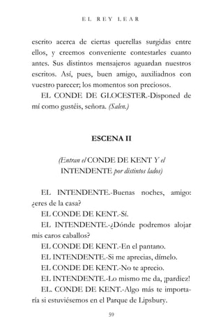 EL    REY     LEAR



escrito acerca de ciertas querellas surgidas entre
ellos, y creemos conveniente contestarles cuanto
antes. Sus distintos mensajeros aguardan nuestros
escritos. Así, pues, buen amigo, auxiliadnos con
vuestro parecer; los momentos son preciosos.
    EL CONDE DE GLOCESTER.-Disponed de
mí como gustéis, señora. (Salen.)



                    ESCENA II

        (Entran el CONDE DE KENT Y el
         INTENDENTE por distintos lados)

    EL INTENDENTE.-Buenas noches, amigo:
¿eres de la casa?
    EL CONDE DE KENT.-Sí.
    EL INTENDENTE.-¿Dónde podremos alojar
mis caros caballos?
    EL CONDE DE KENT.-En el pantano.
    EL INTENDENTE.-Si me aprecias, dímelo.
    EL CONDE DE KENT.-No te aprecio.
    EL INTENDENTE.-Lo mismo me da, ¡pardiez!
    EL. CONDE DE KENT.-Algo más te importa-
ría si estuviésemos en el Parque de Lipsbury.
                        59
 