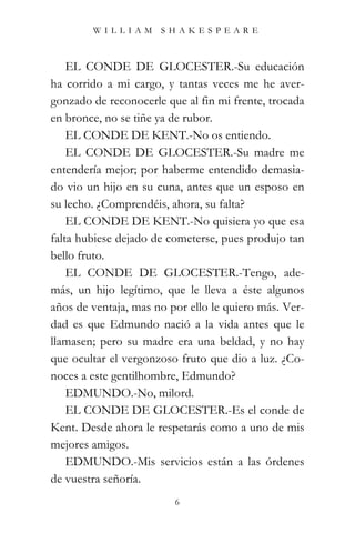 WILLIAM SHAKESPEARE



    EL CONDE DE GLOCESTER.-Su educación
ha corrido a mi cargo, y tantas veces me he aver-
gonzado de reconocerle que al fin mi frente, trocada
en bronce, no se tiñe ya de rubor.
    EL CONDE DE KENT.-No os entiendo.
    EL CONDE DE GLOCESTER.-Su madre me
entendería mejor; por haberme entendido demasia-
do vio un hijo en su cuna, antes que un esposo en
su lecho. ¿Comprendéis, ahora, su falta?
    EL CONDE DE KENT.-No quisiera yo que esa
falta hubiese dejado de cometerse, pues produjo tan
bello fruto.
    EL CONDE DE GLOCESTER.-Tengo, ade-
más, un hijo legítimo, que le lleva a éste algunos
años de ventaja, mas no por ello le quiero más. Ver-
dad es que Edmundo nació a la vida antes que le
llamasen; pero su madre era una beldad, y no hay
que ocultar el vergonzoso fruto que dio a luz. ¿Co-
noces a este gentilhombre, Edmundo?
    EDMUNDO.-No, milord.
    EL CONDE DE GLOCESTER.-Es el conde de
Kent. Desde ahora le respetarás como a uno de mis
mejores amigos.
    EDMUNDO.-Mis servicios están a las órdenes
de vuestra señoría.
                         6
 