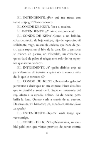 WILLIAM SHAKESPEARE



    EL INTENDENTE.-¿Por qué me tratas con
tanto despego? No te conozco.
    EL CONDE DE KENT.-Yo a ti, mucho.
    EL INTENDENTE.-¿Y cómo me conoces?
    EL CONDE DE KENT.-Como a un bribón,
cobarde, necio, de baja estirpe, hijo del oprobio, vil
solicitante, vago, miserable esclavo que hace de pe-
rro para suplantar al hijo de la casa. En tu persona
se reúnen un pícaro, un miserable, un cobarde a
quien daré de palos si niegas uno solo de los epíte-
tos que acabo de darte.
    EL INTENDENTE.-¿Y quién diablos eres tú
para abrumar de injurias a quien no te conoce más
de. lo que le conoces tú?
    EL CONDE DE KENT.-¡Descarado galopín!
¡atreverse a decir que no me conoce! Hace dos días
que te derribé y zurré de lo lindo en presencia del
rey. Mano a la espada, bribón. Es de noche, pero
brilla la luna. Quiero verla a través de tu cuerpo.
Desenvaina, vil bastardo; ¡ea, espada en mano! (Saca
su espada.)
    EL INTENDENTE.-Déjame: nada tengo que
ver contigo.
    EL CONDE DE KENT.-¡Desenvaina, misera-
ble! ¡Ah! ¡con que vienes provisto de cartas contra
                          60
 