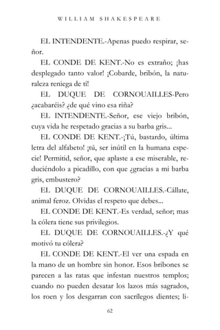 WILLIAM SHAKESPEARE



    EL INTENDENTE.-Apenas puedo respirar, se-
ñor.
    EL CONDE DE KENT.-No es extraño; ¡has
desplegado tanto valor! ¡Cobarde, bribón, la natu-
raleza reniega de ti!
    EL DUQUE DE CORNOUAILLES-Pero
¿acabaréis? ¿de qué vino esa riña?
    EL INTENDENTE.-Señor, ese viejo bribón,
cuya vida he respetado gracias a su barba gris...
    EL CONDE DE KENT.-¡Tú, bastardo, última
letra del alfabeto! ¡tú, ser inútil en la humana espe-
cie! Permitid, señor, que aplaste a ese miserable, re-
duciéndolo a picadillo, con que ¿gracias a mi barba
gris, embustero?
    EL DUQUE DE CORNOUAILLES.-Cállate,
animal feroz. Olvidas el respeto que debes...
    EL CONDE DE KENT.-Es verdad, señor; mas
la cólera tiene sus privilegios.
    EL DUQUE DE CORNOUAILLES.-¿Y qué
motivó tu cólera?
    EL CONDE DE KENT.-El ver una espada en
la mano de un hombre sin honor. Esos bribones se
parecen a las ratas que infestan nuestros templos;
cuando no pueden desatar los lazos más sagrados,
los roen y los desgarran con sacrílegos dientes; li-
                          62
 