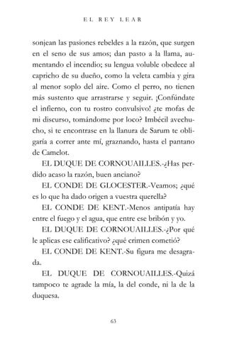 EL   REY      LEAR



sonjean las pasiones rebeldes a la razón, que surgen
en el seno de sus amos; dan pasto a la llama, au-
mentando el incendio; su lengua voluble obedece al
capricho de su dueño, como la veleta cambia y gira
al menor soplo del aire. Como el perro, no tienen
más sustento que arrastrarse y seguir. ¡Confúndate
el infierno, con tu rostro convulsivo! ¿te mofas de
mi discurso, tomándome por loco? Imbécil avechu-
cho, si te encontrase en la llanura de Sarum te obli-
garía a correr ante mí, graznando, hasta el pantano
de Camelot.
    EL DUQUE DE CORNOUAILLES.-¿Has per-
dido acaso la razón, buen anciano?
    EL CONDE DE GLOCESTER.-Veamos; ¿qué
es lo que ha dado origen a vuestra querella?
    EL CONDE DE KENT.-Menos antipatía hay
entre el fuego y el agua, que entre ese bribón y yo.
    EL DUQUE DE CORNOUAILLES.-¿Por qué
le aplicas ese calificativo? ¿qué crimen cometió?
    EL CONDE DE KENT.-Su figura me desagra-
da.
    EL DUQUE DE CORNOUAILLES.-Quizá
tampoco te agrade la mía, la del conde, ni la de la
duquesa.


                         63
 