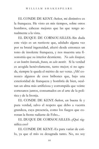 WILLIAM SHAKESPEARE



    EL CONDE DE KENT.-Señor, mi distintivo es
la franqueza. He visto en mis tiempos, sobre otros
hombros, cabezas mejores que las que tengo ac-
tualmente a la vista.
    EL DUQUE DE CORNOUAILLES.-Sin duda
este viejo es un rusticote que, adulado alguna vez
por su brutal ingenuidad, afectó desde entonces un
tono de insolente franqueza, y nos muestra una fi-
sonomía que su interior desmiente. “No sabe lisonjear,
es un hombre honrado, franco, no sabe mentir.” Si la verdad
es acogida benévolamente, tanto mejor; si no agra-
da, siempre le queda el mérito de ser veraz. ¡Ah! co-
nozco algunos de esos bribones que, bajo una
exterioridad de franqueza y hombría de bien, ocul-
tan un alma más artificiosa y corrompida que veinte
cortesanos juntos, consumados en el arte de la polí-
tica y de la lisonja.
    EL CONDE DE KENT.-Señor, en buena fe y
pura verdad, salvo el respeto que debo a vuestra
grandeza, cuya presencia, como los fuegos que co-
ronan la frente radiante de Febo...
    EL DUQUE DE CORNOUAILLES.-¿Qué sig-
nifica eso?
    EL CONDE DE KENT.-Es para variar de esti-
lo, ya que el mío os desagrada tanto. No, no soy
                            64
 