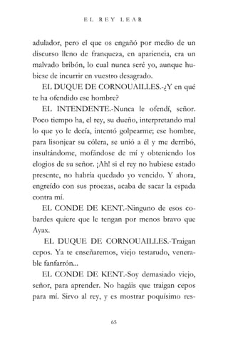 EL   REY      LEAR



adulador, pero el que os engañó por medio de un
discurso lleno de franqueza, en apariencia, era un
malvado bribón, lo cual nunca seré yo, aunque hu-
biese de incurrir en vuestro desagrado.
   EL DUQUE DE CORNOUAILLES.-¿Y en qué
te ha ofendido ese hombre?
   EL INTENDENTE.-Nunca le ofendí, señor.
Poco tiempo ha, el rey, su dueño, interpretando mal
lo que yo le decía, intentó golpearme; ese hombre,
para lisonjear su cólera, se unió a él y me derribó,
insultándome, mofándose de mí y obteniendo los
elogios de su señor. ¡Ah! si el rey no hubiese estado
presente, no habría quedado yo vencido. Y ahora,
engreído con sus proezas, acaba de sacar la espada
contra mí.
   EL CONDE DE KENT.-Ninguno de esos co-
bardes quiere que le tengan por menos bravo que
Ayax.
    EL DUQUE DE CORNOUAILLES.-Traigan
cepos. Ya te enseñaremos, viejo testarudo, venera-
ble fanfarrón...
   EL CONDE DE KENT.-Soy demasiado viejo,
señor, para aprender. No hagáis que traigan cepos
para mí. Sirvo al rey, y es mostrar poquísimo res-


                         65
 