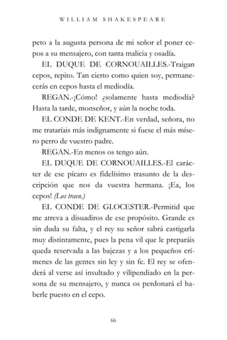 WILLIAM SHAKESPEARE



peto a la augusta persona de mi señor el poner ce-
pos a su mensajero, con tanta malicia y osadía.
   EL DUQUE DE CORNOUAILLES.-Traigan
cepos, repito. Tan cierto como quien soy, permane-
cerás en cepos hasta el mediodía.
   REGAN.-¡Cómo! ¿solamente hasta mediodía?
Hasta la tarde, monseñor, y aún la noche toda.
   EL CONDE DE KENT.-En verdad, señora, no
me trataríais más indignamente si fuese el más míse-
ro perro de vuestro padre.
   REGAN.-En menos os tengo aún.
   EL DUQUE DE CORNOUAILLES.-El carác-
ter de ese pícaro es fidelísimo trasunto de la des-
cripción que nos da vuestra hermana. ¡Ea, los
cepos! (Los traen.)
   EL CONDE DE GLOCESTER.-Permitid que
me atreva a disuadiros de ese propósito. Grande es
sin duda su falta, y el rey su señor sabrá castigarla
muy distintamente, pues la pena vil que le preparáis
queda reservada a las bajezas y a los pequeños crí-
menes de las gentes sin ley y sin fe. El rey se ofen-
derá al verse así insultado y vilipendiado en la per-
sona de su mensajero, y nunca os perdonará el ha-
berle puesto en el cepo.


                         66
 