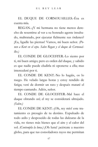 EL   REY      LEAR



     EL DUQUE DE CORNOUAILLES.-Ésa es
cuenta mía.
     REGAN.-¿Y mi hermana no tiene menos dere-
cho de resentirse al ver a su honrado agente insulta-
do, maltratado, por ejecutar fielmente sus órdenes?
¡Ea, ligadle las piernas! Vamos, mi buen señor. (Po-
nen a Kent en el cepo. Salen Regan y el duque de Cornouai-
lles.)
     EL CONDE DE GLOCESTER.-Lo siento por
ti, mi buen amigo; pero es orden del duque, y sabido
es que nadie puede eludirla ni oponerse a ella; mas
intercederé por ti.
     EL CONDE DE KENT.-No lo hagáis, os lo
ruego. He velado largas horas y estoy rendido de
fatiga; veré de dormir un rato y después mataré el
tiempo cantando. Adiós, señor.
     EL CONDE DE GLOCESTER.-Mal hace el
duque obrando así; el rey se considerará ultrajado.
(Salen.)
     EL CONDE DE KENT.-¡Oh, rey mío! este tra-
tamiento es presagio de tu destino. Expulsado de
todo asilo y desposeído de todas las dulzuras de la
vida, no tienes más bienes que el aire y el calor del
sol. (Contempla la luna.) ¡Oh luna! ¡acércate a nuestro
globo, para que tus consoladores rayos me permitan
                           67
 
