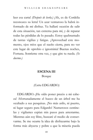 WILLIAM SHAKESPEARE



leer esa carta! (Después de leerla.) ¡Ah, es de Cordelia
reconozco su letra! Un azar venturoso la habrá in-
formado de mi disfraz. Ya hallaré ocasión de salir
de esta situación, tan extrema para mí, y de reparar
todas las pérdidas de lo pasado. Estoy quebrantado
de tantas vigilias y fatigas. ¡Aprovechad este mo-
mento, ojos míos que el sueño cierra, para no ver
este lugar de oprobio e ignominia! Buenas noches,
Fortuna. Sonríeme otra vez, y que gire tu rueda. (Se
duerme.)



                    ESCENA III
                      Bosque

                 (Entra EDGARDO)

   EDGARDO.-¡He oído poner precio a mi cabe-
za! Afortunadamente el hueco de un árbol me ha
ocultado a sus pesquisas. ¡No más asilo, ni puerto,
ni lugar seguro para Edgardo! Numerosos centine-
las y vigilantes espían mis pasos para arrestarme.
Mientras aún soy libre, buscaré el medio de conser-
varme. Se me ocurre la idea de disfrazarme bajo la
forma más abyecta y pobre a que la miseria pueda
                           68
 