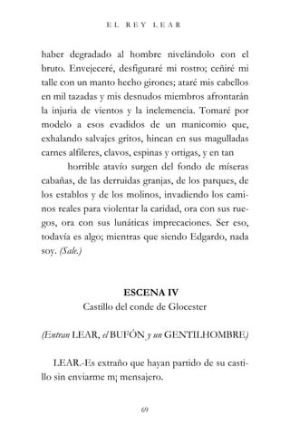 EL    REY      LEAR



haber degradado al hombre nivelándolo con el
bruto. Envejeceré, desfiguraré mi rostro; ceñiré mi
talle con un manto hecho girones; ataré mis cabellos
en mil tazadas y mis desnudos miembros afrontarán
la injuria de vientos y la inclemencia. Tomaré por
modelo a esos evadidos de un manicomio que,
exhalando salvajes gritos, hincan en sus magulladas
carnes alfileres, clavos, espinas y ortigas, y en tan
        horrible atavío surgen del fondo de míseras
cabañas, de las derruidas granjas, de los parques, de
los establos y de los molinos, invadiendo los cami-
nos reales para violentar la caridad, ora con sus rue-
gos, ora con sus lunáticas imprecaciones. Ser eso,
todavía es algo; mientras que siendo Edgardo, nada
soy. (Sale.)



                     ESCENA IV
          Castillo del conde de Glocester

(Entran LEAR, el BUFÓN y un GENTILHOMBRE)

    LEAR.-Es extraño que hayan partido de su casti-
llo sin enviarme m¡ mensajero.


                          69
 