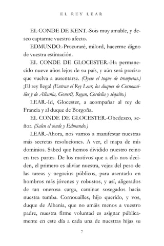 EL    REY     LEAR



     EL CONDE DE KENT.-Sois muy amable, y de-
seo captarme vuestro afecto.
     EDMUNDO.-Procuraré, milord, hacerme digno
de vuestra estimación.
     EL CONDE DE GLOCESTER.-Ha permane-
cido nueve años lejos de su país, y aún será preciso
que vuelva a ausentarse. (Oyese el toque de trompetas.)
¡El rey llega! (Entran el Rey Lear, los duques de Cornouai-
lles y de Albania, Goneril, Regan, Cordelia y séquito.)
     LEAR.-Id, Glocester, a acompañar al rey de
Francia y al duque de Borgoña.
     EL CONDE DE GLOCESTER.-Obedezco, se-
ñor. (Salen el conde y Edmundo.)
     LEAR.-Ahora, nos vamos a manifestar nuestras
más secretas resoluciones. A ver, el mapa de mis
dominios. Sabed que hemos dividido nuestro reino
en tres partes. De los motivos que a ello nos deci-
den, el primero es aliviar nuestra, vejez del peso de
las tareas y negocios públicos, para asentarlo en
hombros más jóvenes y robustos, y así, aligerados
de tan onerosa carga, caminar sosegados hacia
nuestra tumba. Cornouailles, hijo querido, y vos,
duque de Albania, que no amáis menos a vuestro
padre, nuestra firme voluntad es asignar pública-
mente en este día a cada una de nuestras hijas su
                            7
 