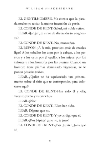 WILLIAM SHAKESPEARE



    EL GENTILHOMBRE.-Me consta que la pasa-
da noche no tenían la menor intención de partir.
    EL CONDE DE KENT.-Salud, mi noble señor.
    LEAR.-iJa! ¡ja! ¿te sirve de diversión tu vergüen-
za?
    EL CONDE DE KENT.-No, monseñor.
    EL BUFÓN.-¡A fe mía, provisto estás de crueles
ligas! A los caballos los atan por la cabeza, a los pe-
rros y a los osos por el cuello, a los micos por los
riñones y a los hombres por las piernas. Cuando un
hombre tiene piernas demasiado vigorosas, se le
ponen pesadas trabas.
    LEAR.-¿Quién se ha equivocado tan grosera-
mente sobre el sitio que te corresponde, para colo-
carte aquí?
    EL CONDE DE KENT.-Han sido él y ella;
vuestro yerno y vuestra hija.
    LEAR.-¡No!
    EL CONDE DE KENT.-Ellos han sido.
    LEAR.-Dígote: que no.
    EL CONDE DE KENT.-Y yo os digo que sí.
    LEAR.-¡Por Júpiter! ¡que no, te juro!
    EL CONDE DE KENT.-¡Por Júpiter, Juro que
sí!


                          70
 