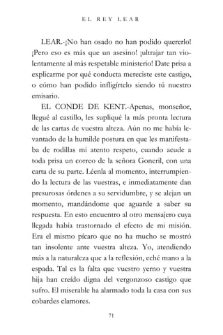 EL    REY      LEAR



    LEAR.-¡No han osado no han podido quererlo!
¡Pero eso es más que un asesino! ¡ultrajar tan vio-
lentamente al más respetable ministerio! Date prisa a
explicarme por qué conducta mereciste este castigo,
o cómo han podido infligírtelo siendo tú nuestro
emisario.
    EL CONDE DE KENT.-Apenas, monseñor,
llegué al castillo, les supliqué la más pronta lectura
de las cartas de vuestra alteza. Aún no me había le-
vantado de la humilde postura en que les manifesta-
ba de rodillas mi atento respeto, cuando acude a
toda prisa un correo de la señora Goneril, con una
carta de su parte. Léenla al momento, interrumpien-
do la lectura de las vuestras, e inmediatamente dan
presurosas órdenes a su servidumbre, y se alejan un
momento, mandándome que aguarde a saber su
respuesta. En esto encuentro al otro mensajero cuya
llegada había trastornado el efecto de mi misión.
Era el mismo pícaro que no ha mucho se mostró
tan insolente ante vuestra alteza. Yo, atendiendo
más a la naturaleza que a la reflexión, eché mano a la
espada. Tal es la falta que vuestro yerno y vuestra
hija han creído digna del vergonzoso castigo que
sufro. El miserable ha alarmado toda la casa con sus
cobardes clamores.
                          71
 