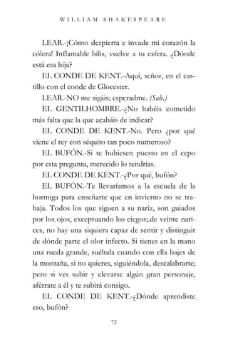 WILLIAM SHAKESPEARE



    LEAR.-¡Cómo despierta e invade mi corazón la
cólera! Inflamable bilis, vuelve a tu esfera. ¿Dónde
está esa hija?
    EL CONDE DE KENT.-Aquí, señor, en el cas-
tillo con el conde de Glocester.
    LEAR.-NO me sigáis; esperadme. (Sale.)
    EL GENTILHOMBRE.-¿No habéis cometido
más falta que la que acabáis de indicar?
    EL CONDE DE KENT.-No. Pero ¿por qué
viene el rey con séquito tan poco numeroso?
    EL BUFÓN.-Si te hubiesen puesto en el cepo
por esta pregunta, merecido lo tendrías.
    EL CONDE DE KENT.-¿Por qué, bufón?
    EL BUFÓN.-Te llevaríamos a la escuela de la
hormiga para enseñarte que en invierno no se tra-
baja. Todos los que siguen a su nariz, son guiados
por los ojos, exceptuando los ciegos;.de veinte nari-
ces, no hay una siquiera capaz de sentir y distinguir
de dónde parte el olor infecto. Si tienes en la mano
una rueda grande, suéltala cuando con ella bajes de
la montaña, si no quieres, siguiéndola, descalabrarte;
pero si ves subir y elevarse algún gran personaje,
aférrate a él y te subirá consigo.
    EL CONDE DE KENT.-¿Dónde aprendiste
eso, bufón?
                          72
 