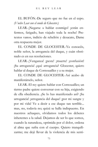 EL   REY      LEAR



    EL BUFÓN.-De seguro que no fue en el cepo.
(Vuelve Lear con el conde de Glocester.)
    LEAR.-¡Negarse a hablar conmigo! ¡están en-
fermos, fatigado, han viajado toda la noche! Pre-
textos vanos, indicio de rebelión y desacato, Dame
otra respuesta mejor.
    EL CONDE DE GLOCESTER.-Ya conocéis,
noble señor, la arrogancia del duque, y cuán obsti-
nado es en sus resoluciones.
    LEAR.-¡Venganza! ¡peste! ¡muerte! ¡confusión!
¡Su arrogancia! ¿qué arrogancia? Glocester, quiero
hablar al duque de Cornouailles y a su mujer.
    EL CONDE DE GLOCESTER.-Así acabo de
manifestárselo, señor.
    LEAR.-El rey quiere hablar con Cornouailles; un
tierno padre quiere conversar con su hija, exigiendo
de ella obediencia. ¿Se lo has manifestado así? ¡Su
arrogancia! ¡arrogancia del duque! ¡por mi sangre y
por mi vida! Ve a decir a ese duque tan terrible...
mas, no, todavía no; quizá se halla indispuesto. En
nuestros achaques, olvidamos todos los deberes
inherentes a la salud. Dejamos de ser lo que somos,
cuando la naturaleza, oprimida por el dolor, ordena
al alma que sufra con el cuerpo. Quiero tranquili-
zarme; me dejé llevar de la violencia de mis senti-
                         73
 