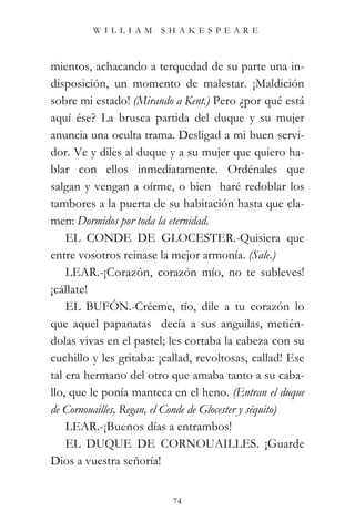 WILLIAM SHAKESPEARE



mientos, achacando a terquedad de su parte una in-
disposición, un momento de malestar. ¡Maldición
sobre mi estado! (Mirando a Kent.) Pero ¿por qué está
aquí ése? La brusca partida del duque y su mujer
anuncia una oculta trama. Desligad a mi buen servi-
dor. Ve y diles al duque y a su mujer que quiero ha-
blar con ellos inmediatamente. Ordénales que
salgan y vengan a oírme, o bien haré redoblar los
tambores a la puerta de su habitación hasta que cla-
men: Dormidos por toda la eternidad.
    EL CONDE DE GLOCESTER.-Quisiera que
entre vosotros reinase la mejor armonía. (Sale.)
    LEAR.-¡Corazón, corazón mío, no te subleves!
¡cállate!
    EL BUFÓN.-Créeme, tío, dile a tu corazón lo
que aquel papanatas decía a sus anguilas, metién-
dolas vivas en el pastel; les cortaba la cabeza con su
cuchillo y les gritaba: ¡callad, revoltosas, callad! Ese
tal era hermano del otro que amaba tanto a su caba-
llo, que le ponía manteca en el heno. (Entran el duque
de Cornouailles, Regan, el Conde de Glocester y séquito)
    LEAR.-¡Buenos días a entrambos!
    EL DUQUE DE CORNOUAILLES. ¡Guarde
Dios a vuestra señoría!


                          74
 