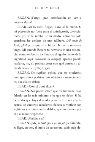 EL    REY      LEAR



    REGAN.-¡Tengo gran satisfacción en ver a
vuestra alteza!
    LEAR.-Así lo creo, Regan, y me sé la razón. Si
mi presencia no fuese para ti satisfactoria, divorcia-
ríame yo de la tumba de tu madre entonces sólo
guardaría las cenizas de una adúltera. (Al conde de
Kent.) ¡Ah! ¿con que ya e libre? De eso trataremos
luego. Mi querida Regan; tu hermana es una misera-
ble; como un buitre ha hincado el agudo diente de la
ingratitud aquí (señalando su corazón), apenas puedo
hablarte, no, no podrías creer con qué dureza su al-
ma depravada... ¡Oh, Regan!
    REGAN.-Os suplico, señor, que os moderéis;
creo que antes podríais vos olvidar su merecimien-
to, que ella su deber.
    LEAR.-¿Cómo? ¿qué dices?
    REGAN.-No puedo creer que mi hermana haya
faltado en lo más mínimo a lo que os debe. Si ha
ocurrido que haya deseado poner un freno a la li-
cencia de vuestros caballeros, débese a motivos tan
legítimos y a miras tan laudables, que no merece por
ello el menor reproche
    LEAR.-¡Maldita sea!
    REGAN.-¡Ah, señor! ¡sois ya viejo! ¡la naturale-
za llega, en vos, al limite de su carrera! ¡debierais de-
                           75
 