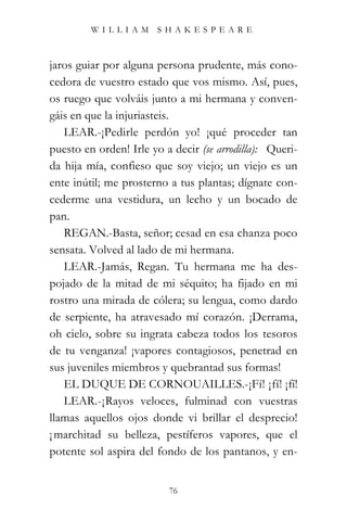 WILLIAM SHAKESPEARE



jaros guiar por alguna persona prudente, más cono-
cedora de vuestro estado que vos mismo. Así, pues,
os ruego que volváis junto a mi hermana y conven-
gáis en que la injuriasteis.
   LEAR.-¡Pedirle perdón yo! ¡qué proceder tan
puesto en orden! Irle yo a decir (se arrodilla): “Queri-
da hija mía, confieso que soy viejo; un viejo es un
ente inútil; me prosterno a tus plantas; dígnate con-
cederme una vestidura, un lecho y un bocado de
pan.”
   REGAN.-Basta, señor; cesad en esa chanza poco
sensata. Volved al lado de mi hermana.
   LEAR.-Jamás, Regan. Tu hermana me ha des-
pojado de la mitad de mi séquito; ha fijado en mi
rostro una mirada de cólera; su lengua, como dardo
de serpiente, ha atravesado mí corazón. ¡Derrama,
oh cielo, sobre su ingrata cabeza todos los tesoros
de tu venganza! ¡vapores contagiosos, penetrad en
sus juveniles miembros y quebrantad sus formas!
   EL DUQUE DE CORNOUAILLES.-¡Fí! ¡fí! ¡fí!
   LEAR.-¡Rayos veloces, fulminad con vuestras
llamas aquellos ojos donde vi brillar el desprecio!
¡ marchitad su belleza, pestíferos vapores, que el
potente sol aspira del fondo de los pantanos, y en-


                          76
 