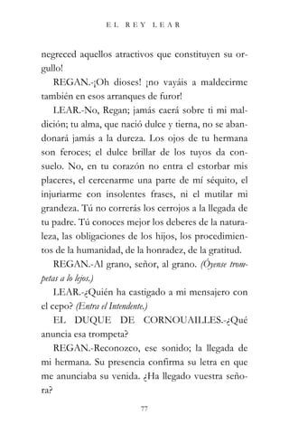 EL    REY      LEAR



negreced aquellos atractivos que constituyen su or-
gullo!
    REGAN.-¡Oh dioses! ¡no vayáis a maldecirme
también en esos arranques de furor!
    LEAR.-No, Regan; jamás caerá sobre ti mi mal-
dición; tu alma, que nació dulce y tierna, no se aban-
donará jamás a la dureza. Los ojos de tu hermana
son feroces; el dulce brillar de los tuyos da con-
suelo. No, en tu corazón no entra el estorbar mis
placeres, el cercenarme una parte de mí séquito, el
injuriarme con insolentes frases, ni el mutilar mi
grandeza. Tú no correrás los cerrojos a la llegada de
tu padre. Tú conoces mejor los deberes de la natura-
leza, las obligaciones de los hijos, los procedimien-
tos de la humanidad, de la honradez, de la gratitud.
    REGAN.-Al grano, señor, al grano. (Óyense trom-
petas a lo lejos.)
    LEAR.-¿Quién ha castigado a mi mensajero con
el cepo? (Entra el Intendente.)
    EL DUQUE DE CORNOUAILLES.-¿Qué
anuncia esa trompeta?
    REGAN.-Reconozco, ese sonido; la llegada de
mi hermana. Su presencia confirma su letra en que
me anunciaba su venida. ¿Ha llegado vuestra seño-
ra?
                          77
 