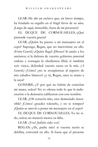 WILLIAM SHAKESPEARE



    LEAR.-He ahí un esclavo que, en breve tiempo,
ha fundado su orgullo en el frágil favor de su ama.
¡Largo de aquí, miserable, fuera de mi presencia!
    EL DUQUE DE CORNOUAILLES.-¿Qué
pretende vuestra gracia?
    LEAR.-¿Quién ha puesto a mi mensajero en el
cepo? Supongo, Regan, que no interviniste en ello.
(Entra Goneril.) ¿Quién llega? ¡Dioses! Si amáis a los
ancianos; si la dulzura de vuestro gobierno paternal
ordena y consagra la obediencia filial; si también
sois viejos, defended vuestra causa en la mía. (A
Goneril.) ¡ Cómo! ¿no te avergüenzas al aspecto de
mis caballos blancos? ¿y tú, Regan, unes tu mano a
la suya?
    GONERIL.-¿Y por qué no habría de estrechar
mi mano, señor? No es ofensa todo lo que la indis-
creción o la demencia calificaron con este nombre.
    LEAR.-¡Oh corazón mío, eres demasiado insen-
sible! ¡Cómo! ¿puedes tolerarlo, y no te rompes?
¿Quién se atrevió a poner mi mensajero en el cepo?
    EL DUQUE DE CORNOUAILLES.-Yo he si-
do, señor; no merecía menos su falta.
    LEAR.-¡Vos! ¡habéis sido vos!
    REGAN.-¡Ah, padre mío! si vuestra razón se
debilita, convenid en ello. Si hasta que el presente
                          78
 